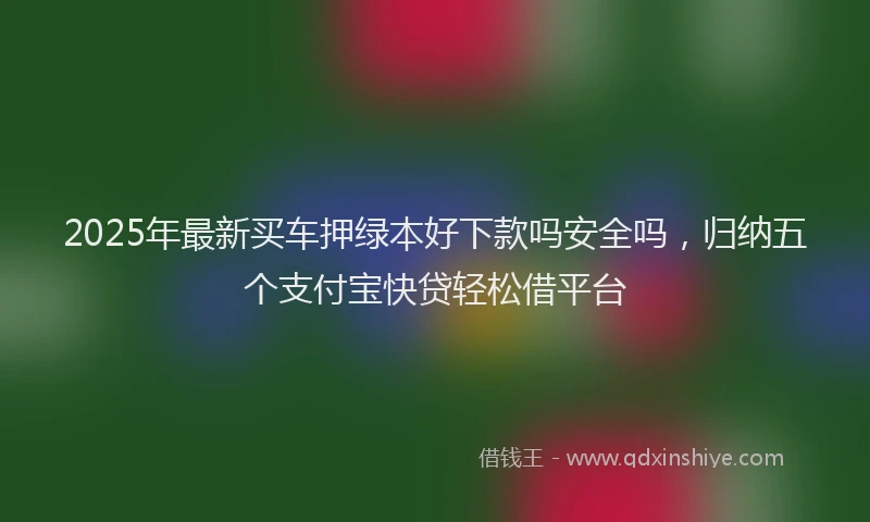 2025年最新买车押绿本好下款吗安全吗，归纳五个支付宝快贷轻松借平台