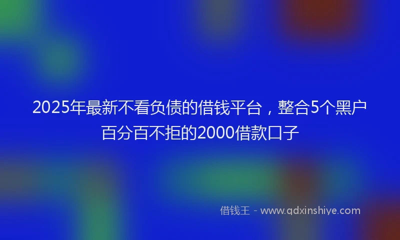 2025年最新不看负债的借钱平台，整合5个黑户百分百不拒的2000借款口子