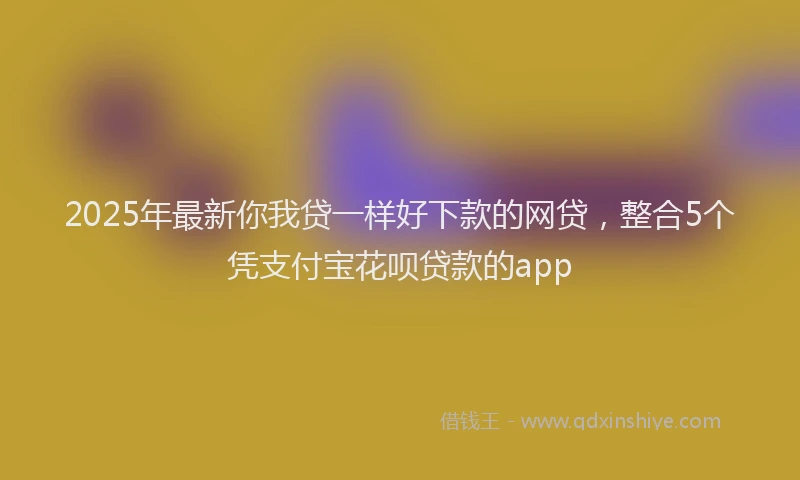 2025年最新你我贷一样好下款的网贷，整合5个凭支付宝花呗贷款的app