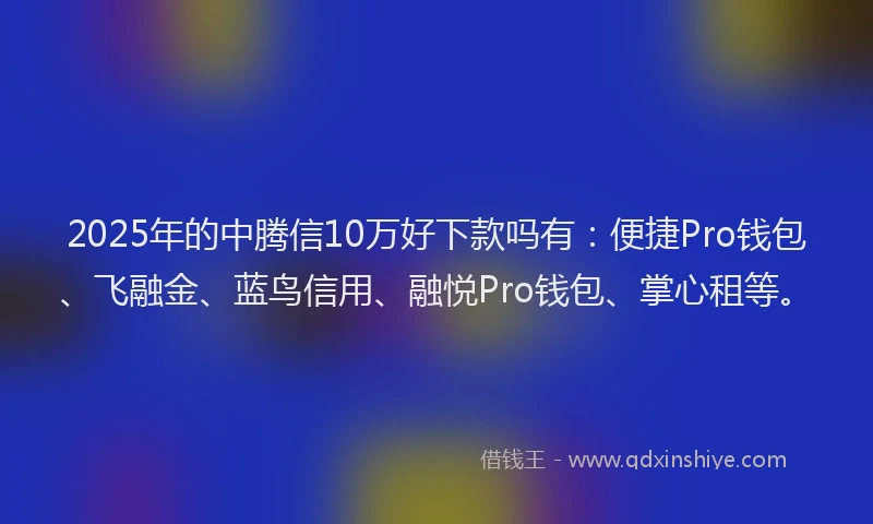 2025年的中腾信10万好下款吗有：便捷Pro钱包、飞融金、蓝鸟信用、融悦Pro钱包、掌心租等。
