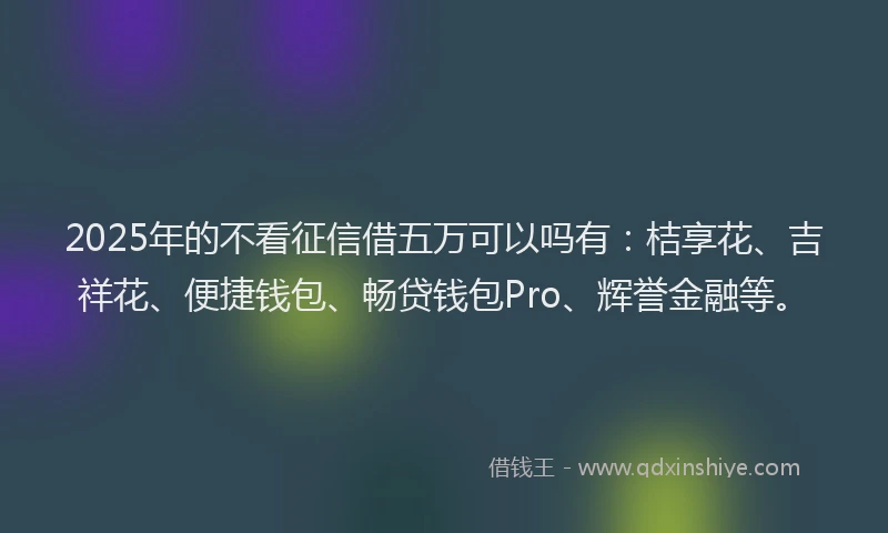 2025年的不看征信借五万可以吗有：桔享花、吉祥花、便捷钱包、畅贷钱包Pro、辉誉金融等。