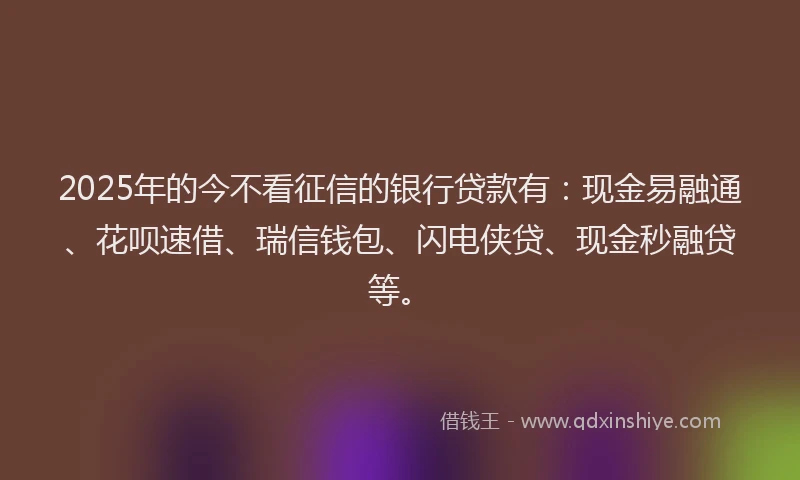 2025年的今不看征信的银行贷款有：现金易融通、花呗速借、瑞信钱包、闪电侠贷、现金秒融贷等。