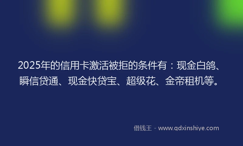 2025年的信用卡激活被拒的条件有：现金白鸽、瞬信贷通、现金快贷宝、超级花、金帝租机等。