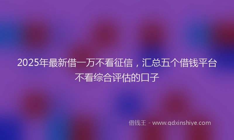 2025年最新借一万不看征信，汇总五个借钱平台不看综合评估的口子