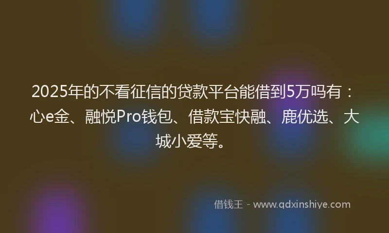 2025年的不看征信的贷款平台能借到5万吗有：心e金、融悦Pro钱包、借款宝快融、鹿优选、大城小爱等。