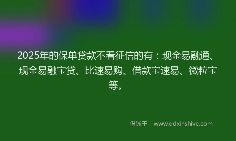 2025年的保单贷款不看征信的有：现金易融通、现金易融宝贷、比速易购、借款宝速易、微粒宝等。