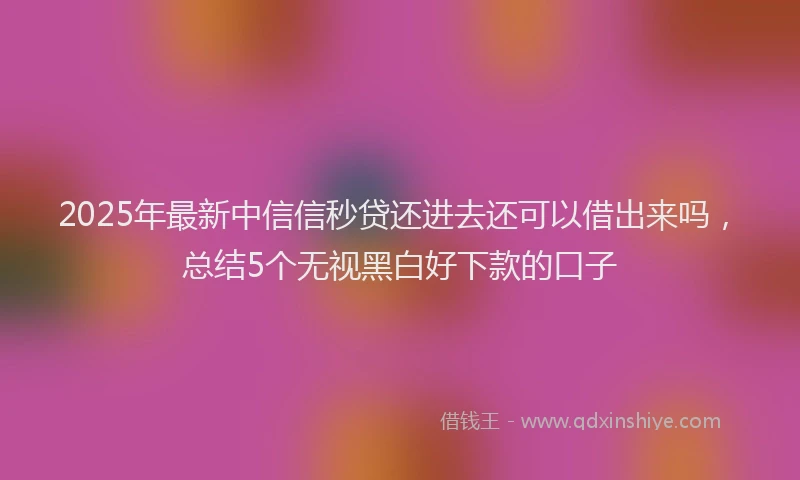 2025年最新中信信秒贷还进去还可以借出来吗，总结5个无视黑白好下款的口子