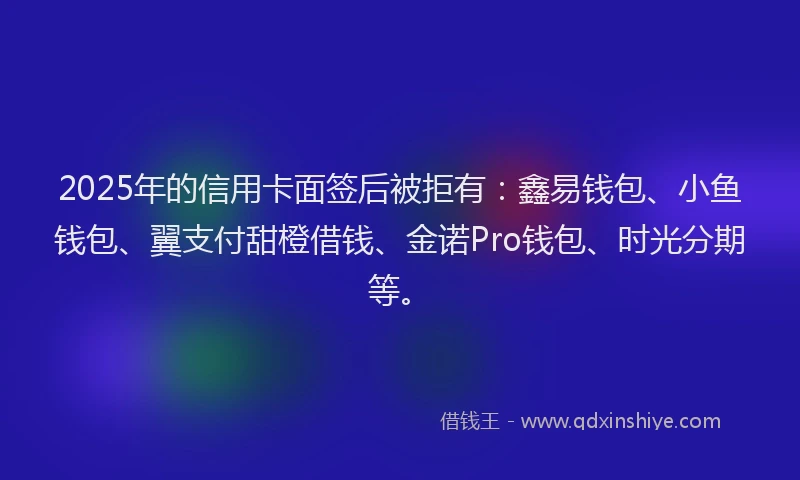 2025年的信用卡面签后被拒有：鑫易钱包、小鱼钱包、翼支付甜橙借钱、金诺Pro钱包、时光分期等。