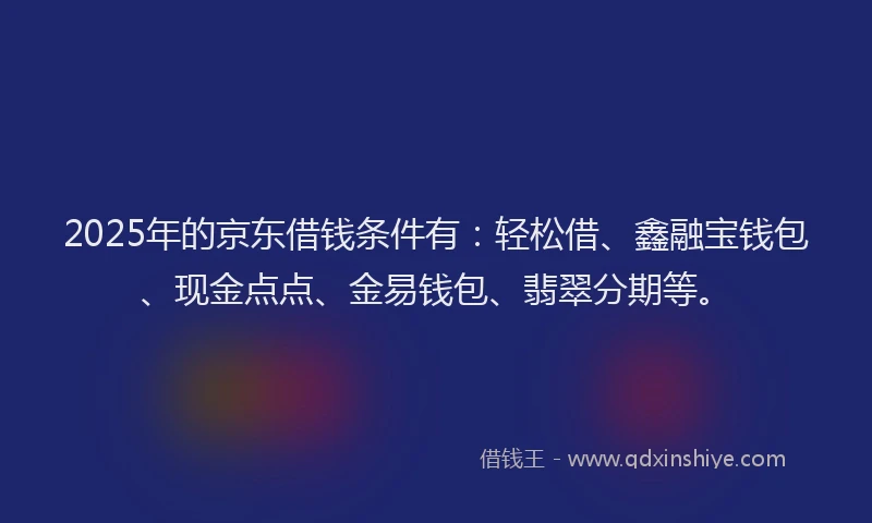 2025年的京东借钱条件有：轻松借、鑫融宝钱包、现金点点、金易钱包、翡翠分期等。
