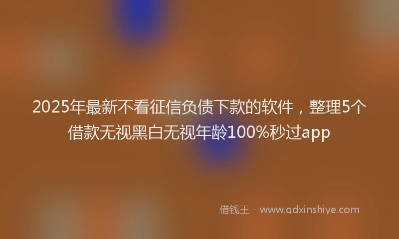 2025年最新不看征信负债下款的软件，整理5个借款无视黑白无视年龄100%秒过app