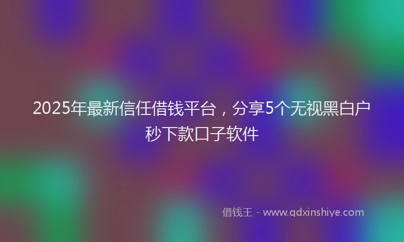 2025年最新信任借钱平台，分享5个无视黑白户秒下款口子软件