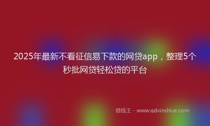 2025年最新不看征信易下款的网贷app，整理5个秒批网贷轻松贷的平台