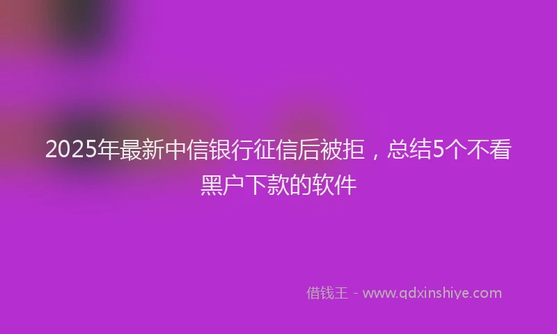 2025年最新中信银行征信后被拒，总结5个不看黑户下款的软件