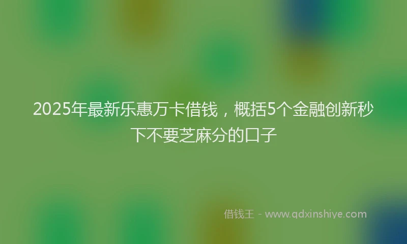 2025年最新乐惠万卡借钱，概括5个金融创新秒下不要芝麻分的口子