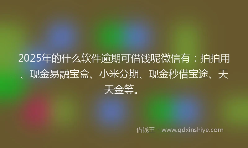 2025年的什么软件逾期可借钱呢微信有：拍拍用、现金易融宝盒、小米分期、现金秒借宝途、天天金等。