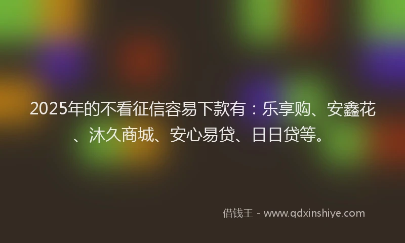 2025年的不看征信容易下款有：乐享购、安鑫花、沐久商城、安心易贷、日日贷等。