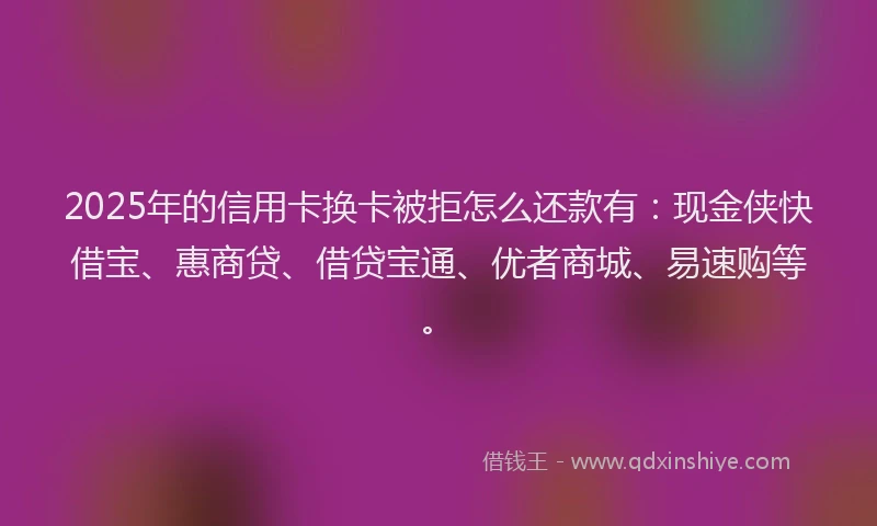 2025年的信用卡换卡被拒怎么还款有：现金侠快借宝、惠商贷、借贷宝通、优者商城、易速购等。