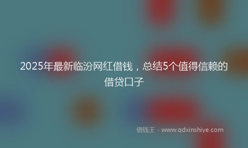 2025年最新临汾网红借钱，总结5个值得信赖的借贷口子