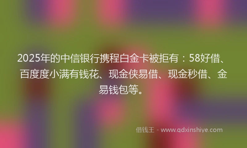 2025年的中信银行携程白金卡被拒有：58好借、百度度小满有钱花、现金侠易借、现金秒借、金易钱包等。