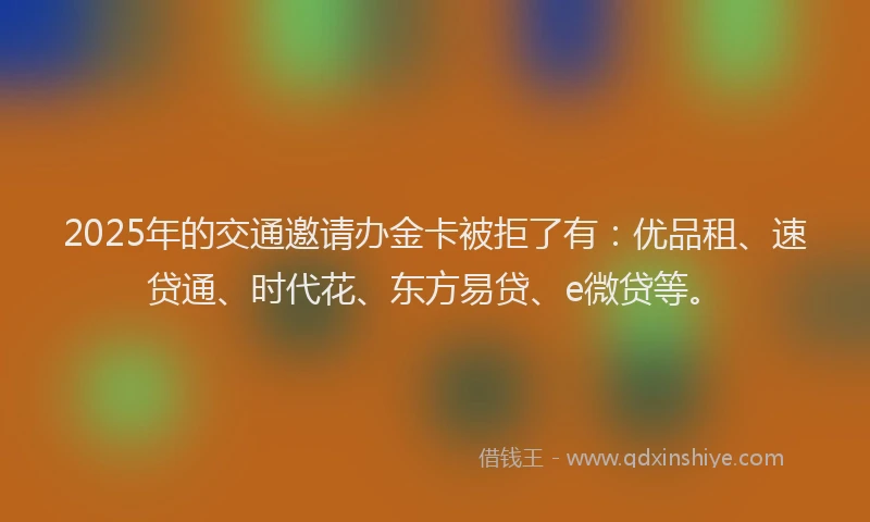 2025年的交通邀请办金卡被拒了有：优品租、速贷通、时代花、东方易贷、e微贷等。