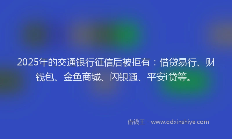 2025年的交通银行征信后被拒有：借贷易行、财钱包、金鱼商城、闪银通、平安i贷等。