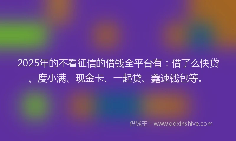 2025年的不看征信的借钱全平台有：借了么快贷、度小满、现金卡、一起贷、鑫速钱包等。