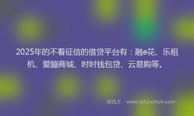 2025年的不看征信的借贷平台有：融e花、乐租机、爱蹦商城、时时钱包贷、云易购等。