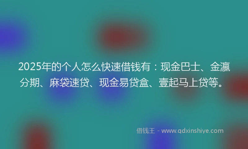2025年的个人怎么快速借钱有：现金巴士、金瀛分期、麻袋速贷、现金易贷盒、壹起马上贷等。
