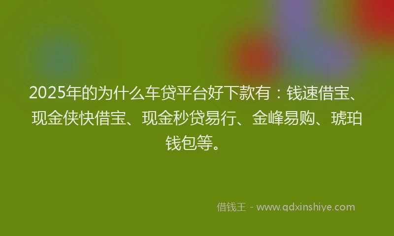 2025年的为什么车贷平台好下款有：钱速借宝、现金侠快借宝、现金秒贷易行、金峰易购、琥珀钱包等。