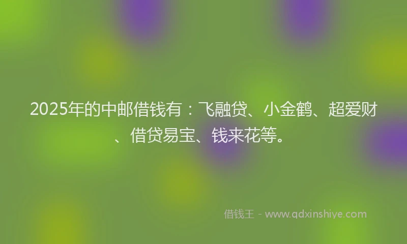 2025年的中邮借钱有：飞融贷、小金鹤、超爱财、借贷易宝、钱来花等。
