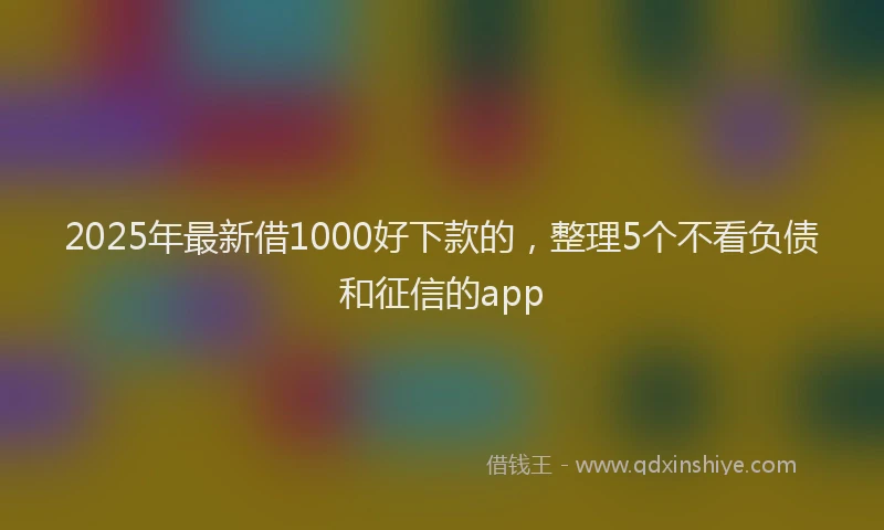 2025年最新借1000好下款的，整理5个不看负债和征信的app