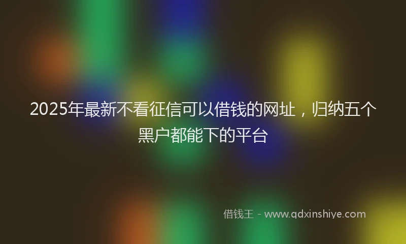 2025年最新不看征信可以借钱的网址，归纳五个黑户都能下的平台