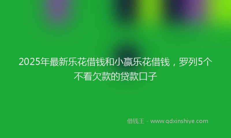 2025年最新乐花借钱和小赢乐花借钱，罗列5个不看欠款的贷款口子