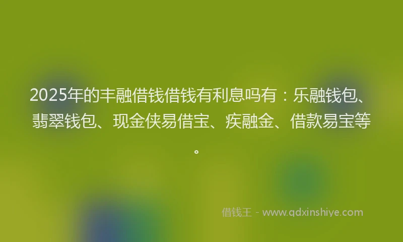 2025年的丰融借钱借钱有利息吗有：乐融钱包、翡翠钱包、现金侠易借宝、疾融金、借款易宝等。