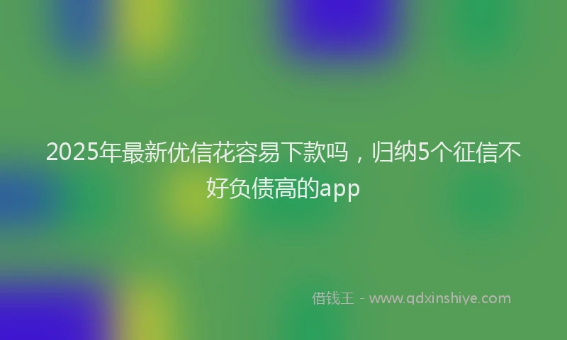 2025年最新优信花容易下款吗，归纳5个征信不好负债高的app