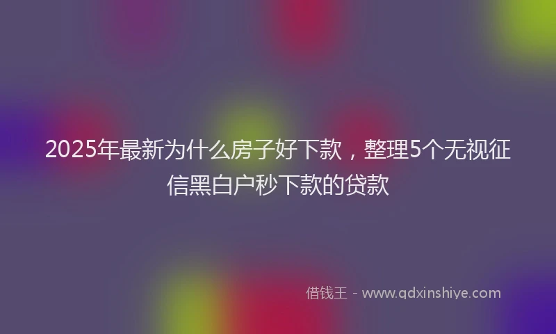 2025年最新为什么房子好下款，整理5个无视征信黑白户秒下款的贷款
