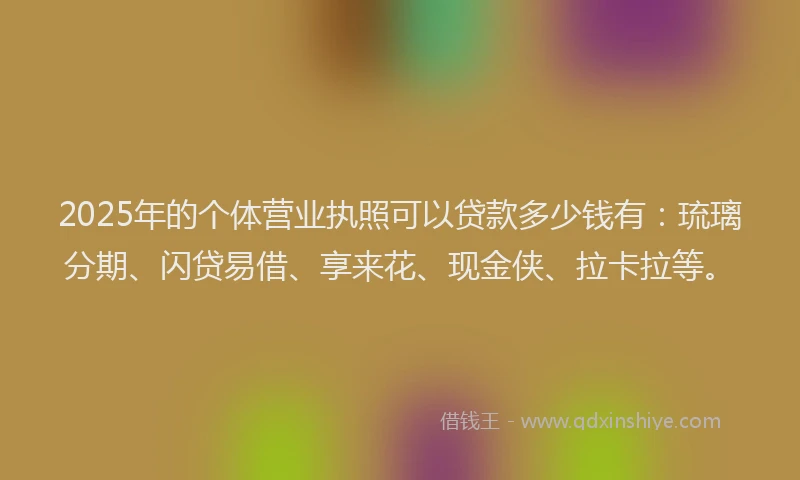 2025年的个体营业执照可以贷款多少钱有：琉璃分期、闪贷易借、享来花、现金侠、拉卡拉等。