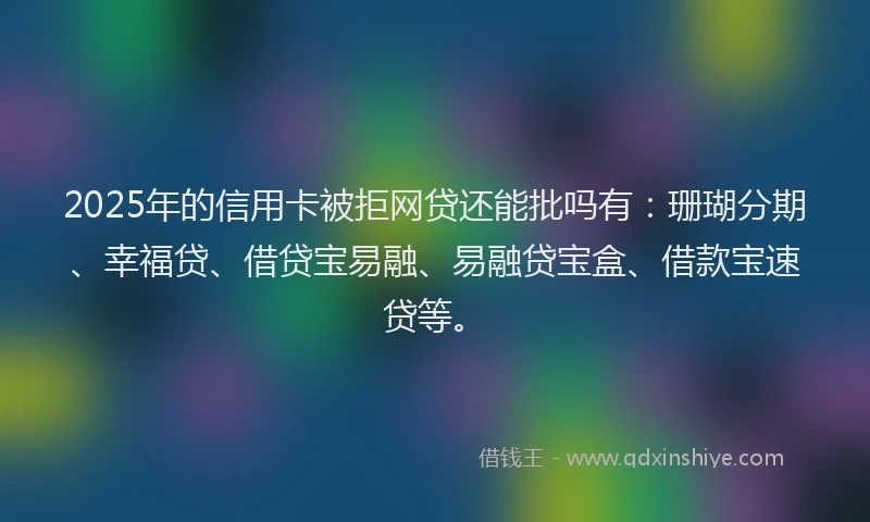 2025年的信用卡被拒网贷还能批吗有：珊瑚分期、幸福贷、借贷宝易融、易融贷宝盒、借款宝速贷等。