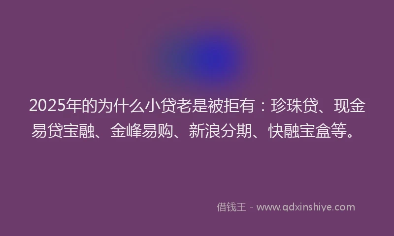 2025年的为什么小贷老是被拒有：珍珠贷、现金易贷宝融、金峰易购、新浪分期、快融宝盒等。