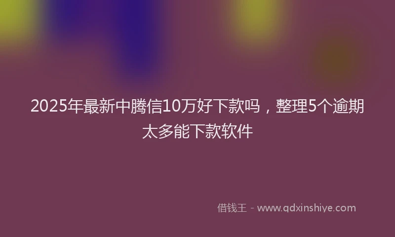 2025年最新中腾信10万好下款吗，整理5个逾期太多能下款软件