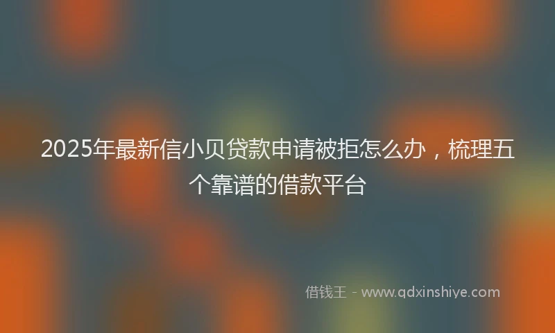 2025年最新信小贝贷款申请被拒怎么办，梳理五个靠谱的借款平台