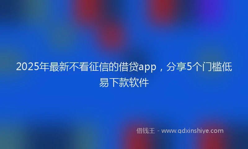 2025年最新不看征信的借贷app，分享5个门槛低易下款软件