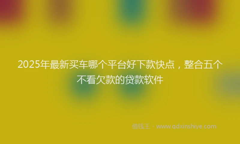 2025年最新买车哪个平台好下款快点，整合五个不看欠款的贷款软件
