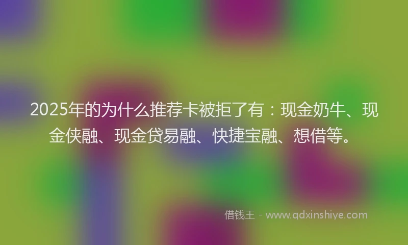 2025年的为什么推荐卡被拒了有：现金奶牛、现金侠融、现金贷易融、快捷宝融、想借等。
