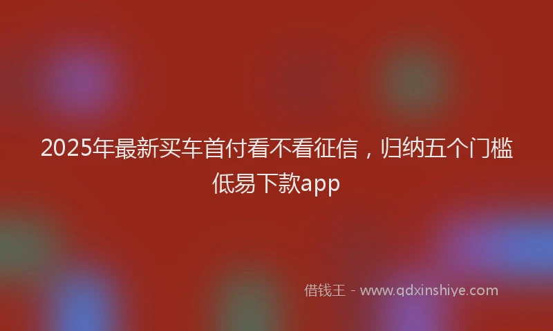 2025年最新买车首付看不看征信，归纳五个门槛低易下款app