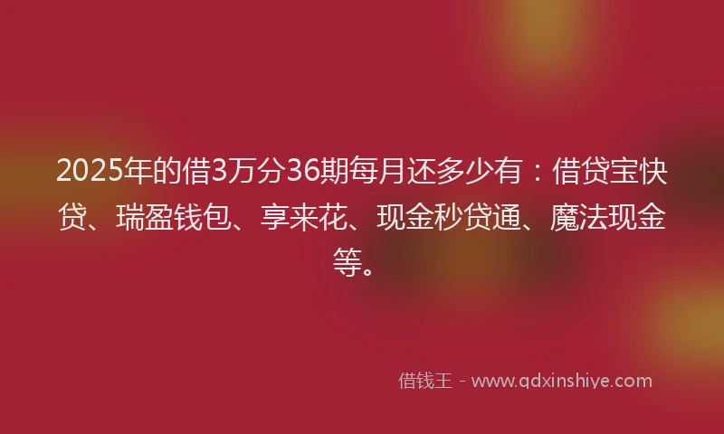 2025年的借3万分36期每月还多少有：借贷宝快贷、瑞盈钱包、享来花、现金秒贷通、魔法现金等。