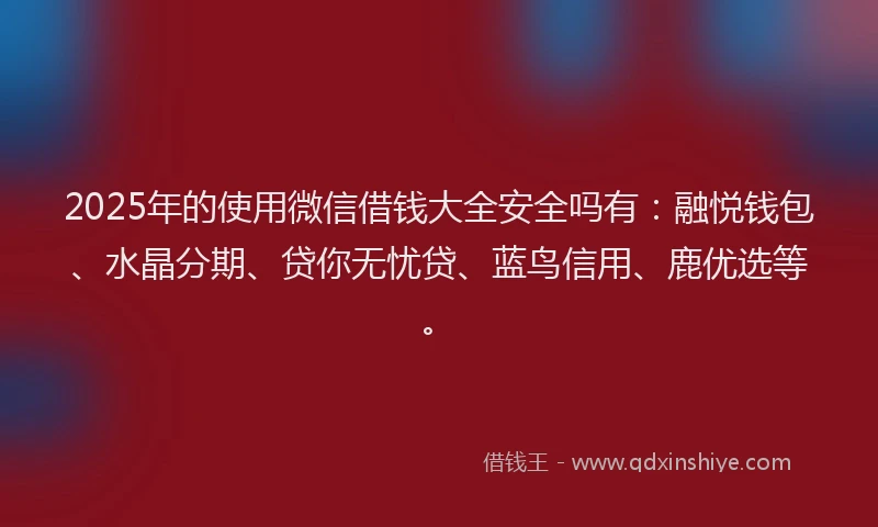 2025年的使用微信借钱大全安全吗有：融悦钱包、水晶分期、贷你无忧贷、蓝鸟信用、鹿优选等。