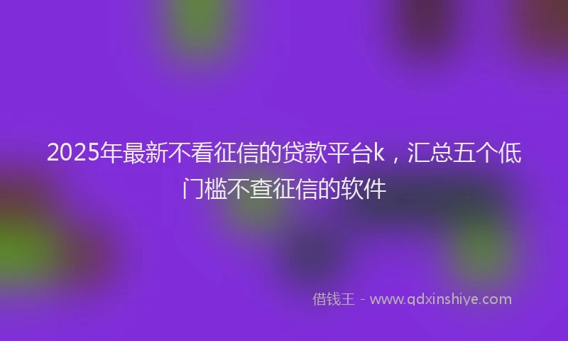 2025年最新不看征信的贷款平台k，汇总五个低门槛不查征信的软件