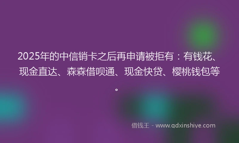 2025年的中信销卡之后再申请被拒有：有钱花、现金直达、森森借呗通、现金快贷、樱桃钱包等。