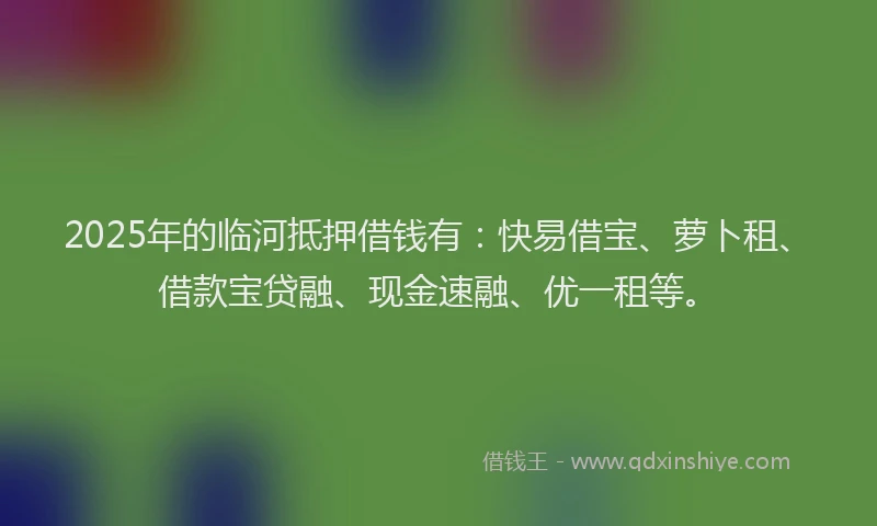 2025年的临河抵押借钱有：快易借宝、萝卜租、借款宝贷融、现金速融、优一租等。